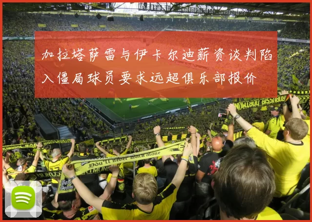 加拉塔萨雷与伊卡尔迪薪资谈判陷入僵局球员要求远超俱乐部报价