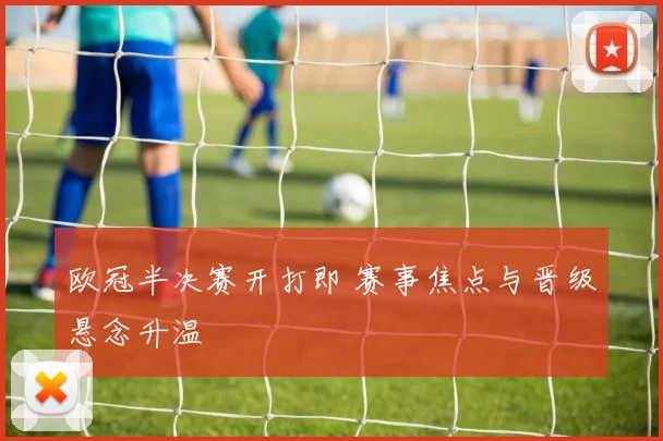 欧冠半决赛开打即 赛事焦点与晋级悬念升温
