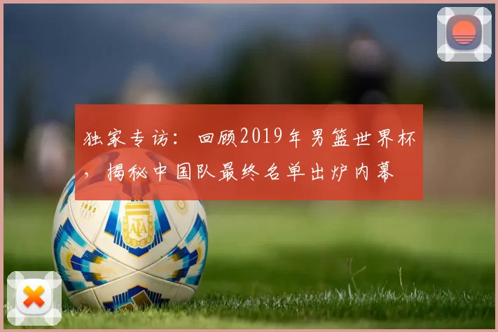 独家专访：回顾2019年男篮世界杯，揭秘中国队最终名单出炉内幕