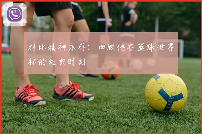 科比精神永存:回顾他在篮球世界杯的经典时刻