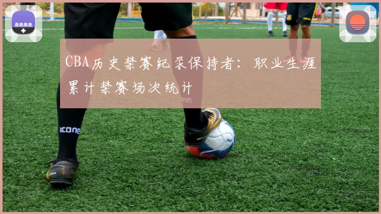 CBA历史禁赛纪录保持者：职业生涯累计禁赛场次统计