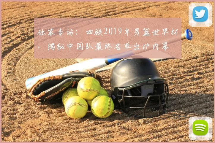 独家专访：回顾2019年男篮世界杯，揭秘中国队最终名单出炉内幕