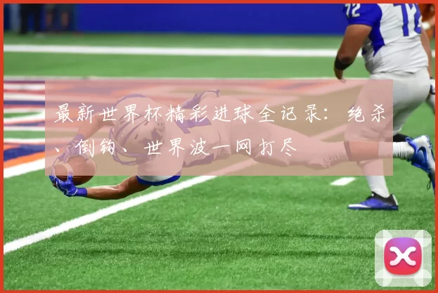 最新世界杯精彩进球全记录:绝杀、倒钩、世界波一网打尽