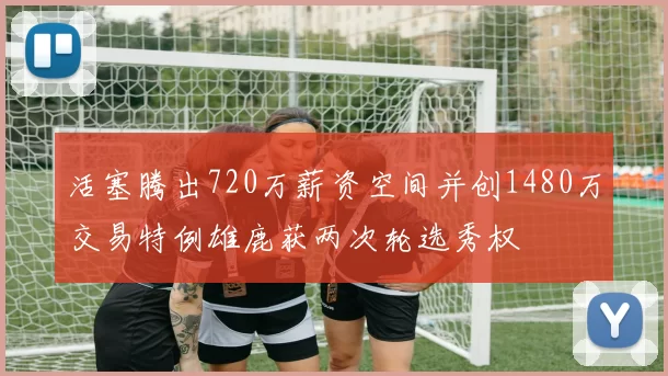活塞腾出720万薪资空间并创1480万交易特例雄鹿获两次轮选秀权